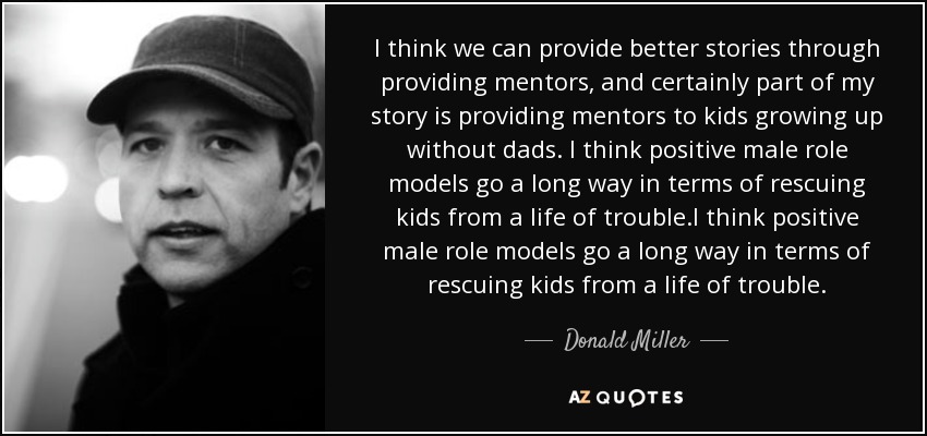 I think we can provide better stories through providing mentors, and certainly part of my story is providing mentors to kids growing up without dads. I think positive male role models go a long way in terms of rescuing kids from a life of trouble.I think positive male role models go a long way in terms of rescuing kids from a life of trouble. - Donald Miller