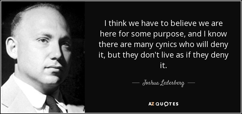 I think we have to believe we are here for some purpose, and I know there are many cynics who will deny it, but they don't live as if they deny it. - Joshua Lederberg