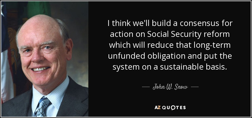 I think we'll build a consensus for action on Social Security reform which will reduce that long-term unfunded obligation and put the system on a sustainable basis. - John W. Snow
