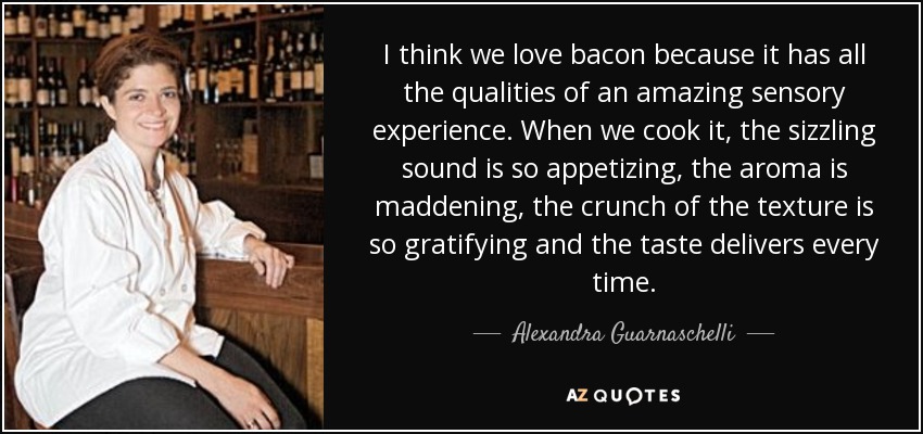 Creo que nos encanta el bacon porque tiene todas las cualidades de una experiencia sensorial asombrosa. Cuando lo cocinamos, el sonido del chisporroteo es tan apetitoso, el aroma es enloquecedor, el crujido de la textura es tan gratificante y el sabor es siempre delicioso. - Alexandra Guarnaschelli