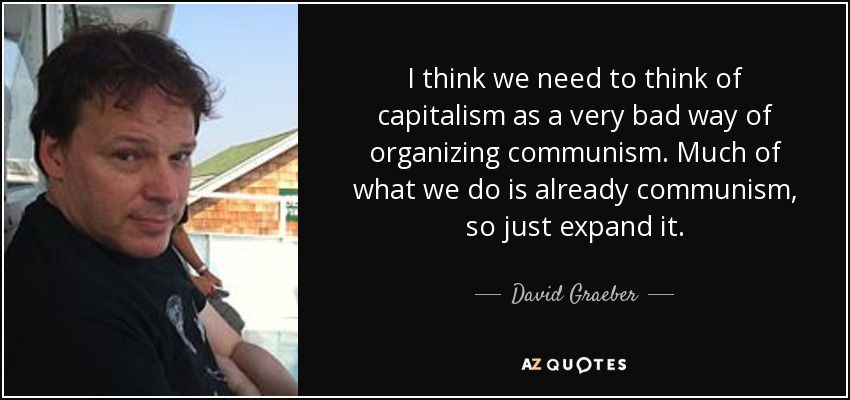 I think we need to think of capitalism as a very bad way of organizing communism. Much of what we do is already communism, so just expand it. - David Graeber