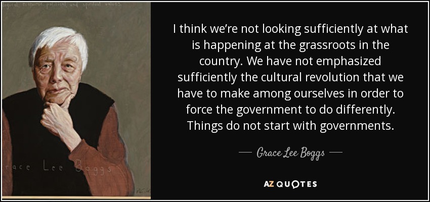 I think we’re not looking sufficiently at what is happening at the grassroots in the country. We have not emphasized sufficiently the cultural revolution that we have to make among ourselves in order to force the government to do differently. Things do not start with governments. - Grace Lee Boggs