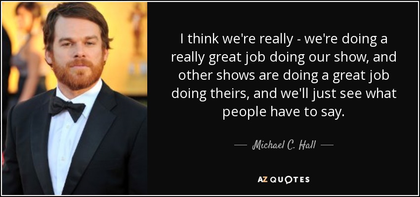 Creo que estamos haciendo un gran trabajo con nuestro programa, y otros programas están haciendo un gran trabajo con los suyos, y ya veremos lo que dice la gente. - Michael C. Hall