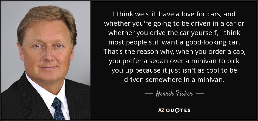 I think we still have a love for cars, and whether you're going to be driven in a car or whether you drive the car yourself, I think most people still want a good-looking car. That's the reason why, when you order a cab, you prefer a sedan over a minivan to pick you up because it just isn't as cool to be driven somewhere in a minivan. - Henrik Fisker