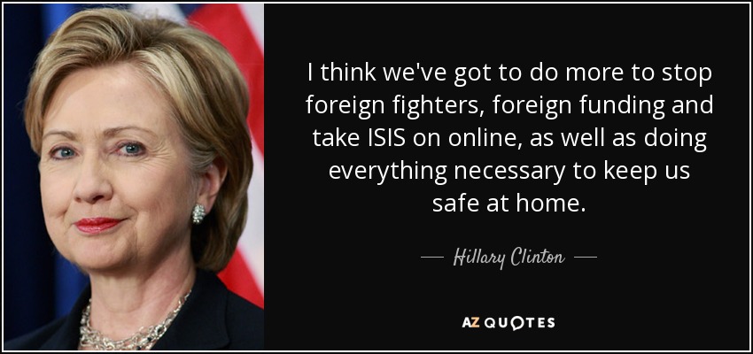 I think we've got to do more to stop foreign fighters, foreign funding and take ISIS on online, as well as doing everything necessary to keep us safe at home. - Hillary Clinton