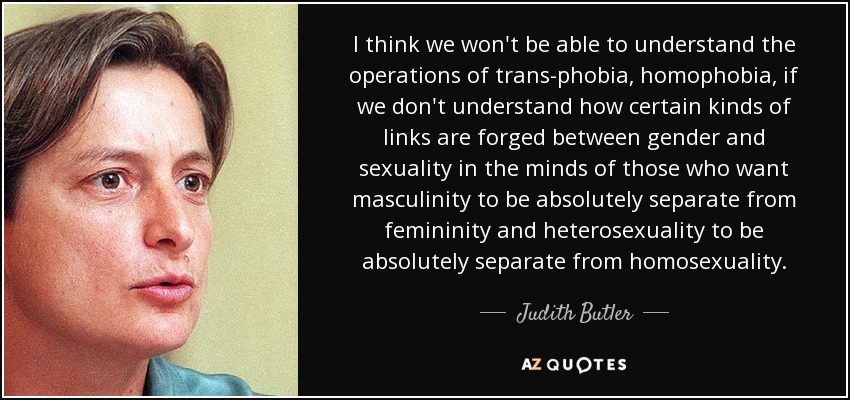 I think we won't be able to understand the operations of trans-phobia, homophobia, if we don't understand how certain kinds of links are forged between gender and sexuality in the minds of those who want masculinity to be absolutely separate from femininity and heterosexuality to be absolutely separate from homosexuality. - Judith Butler