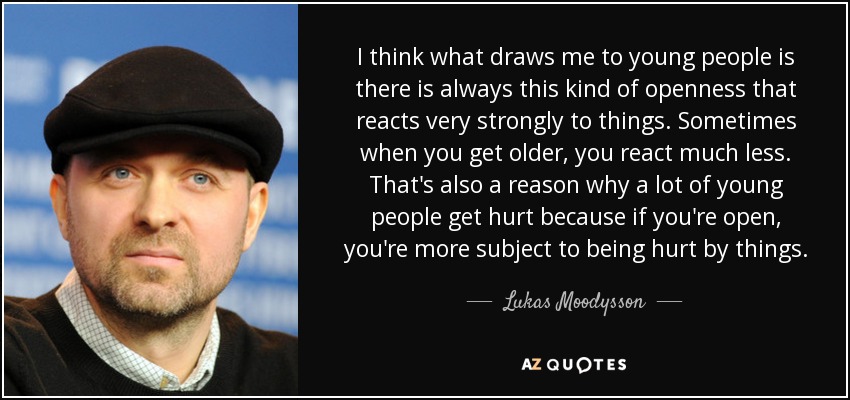 I think what draws me to young people is there is always this kind of openness that reacts very strongly to things. Sometimes when you get older, you react much less. That's also a reason why a lot of young people get hurt because if you're open, you're more subject to being hurt by things. - Lukas Moodysson