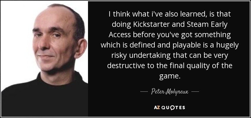 I think what i've also learned, is that doing Kickstarter and Steam Early Access before you've got something which is defined and playable is a hugely risky undertaking that can be very destructive to the final quality of the game. - Peter Molyneux