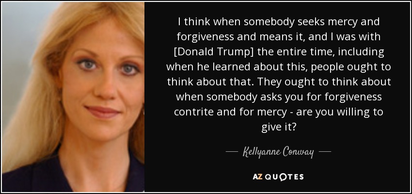 I think when somebody seeks mercy and forgiveness and means it, and I was with [Donald Trump] the entire time, including when he learned about this, people ought to think about that. They ought to think about when somebody asks you for forgiveness contrite and for mercy - are you willing to give it? - Kellyanne Conway