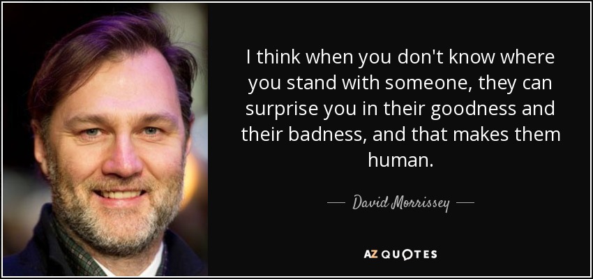 I think when you don't know where you stand with someone, they can surprise you in their goodness and their badness, and that makes them human. - David Morrissey