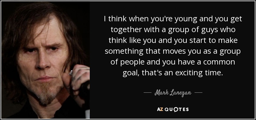 I think when you're young and you get together with a group of guys who think like you and you start to make something that moves you as a group of people and you have a common goal, that's an exciting time. - Mark Lanegan