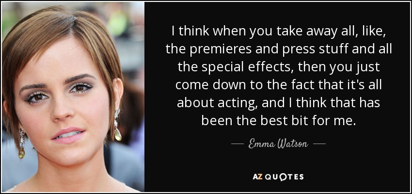 I think when you take away all, like, the premieres and press stuff and all the special effects, then you just come down to the fact that it's all about acting, and I think that has been the best bit for me. - Emma Watson