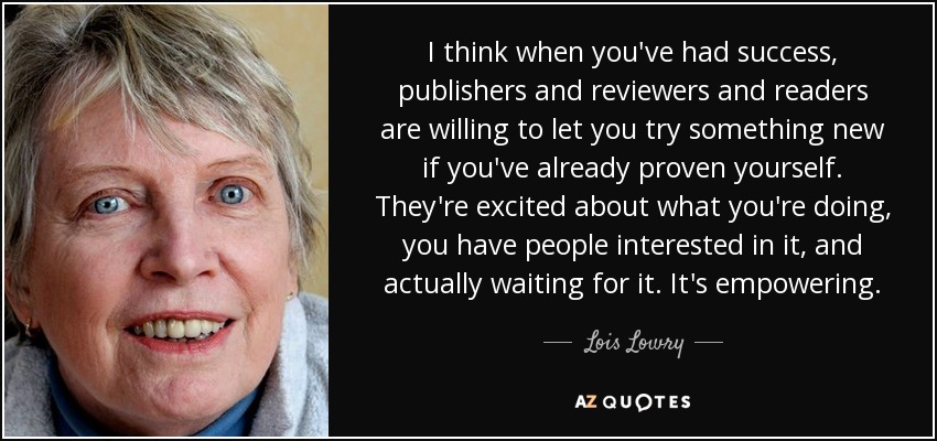 I think when you've had success, publishers and reviewers and readers are willing to let you try something new if you've already proven yourself. They're excited about what you're doing, you have people interested in it, and actually waiting for it. It's empowering. - Lois Lowry