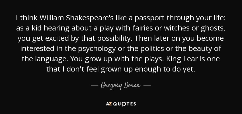 I think William Shakespeare's like a passport through your life: as a kid hearing about a play with fairies or witches or ghosts, you get excited by that possibility. Then later on you become interested in the psychology or the politics or the beauty of the language. You grow up with the plays. King Lear is one that I don't feel grown up enough to do yet. - Gregory Doran