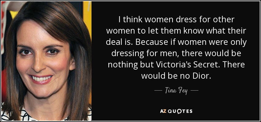 I think women dress for other women to let them know what their deal is. Because if women were only dressing for men, there would be nothing but Victoria's Secret. There would be no Dior. - Tina Fey