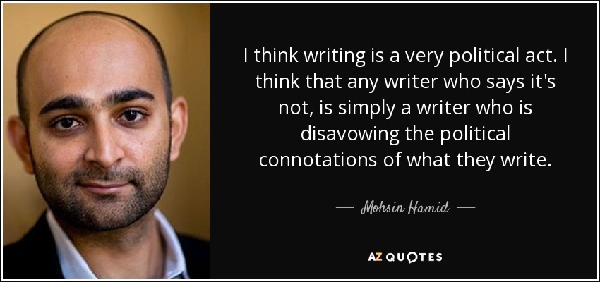 I think writing is a very political act. I think that any writer who says it's not, is simply a writer who is disavowing the political connotations of what they write. - Mohsin Hamid