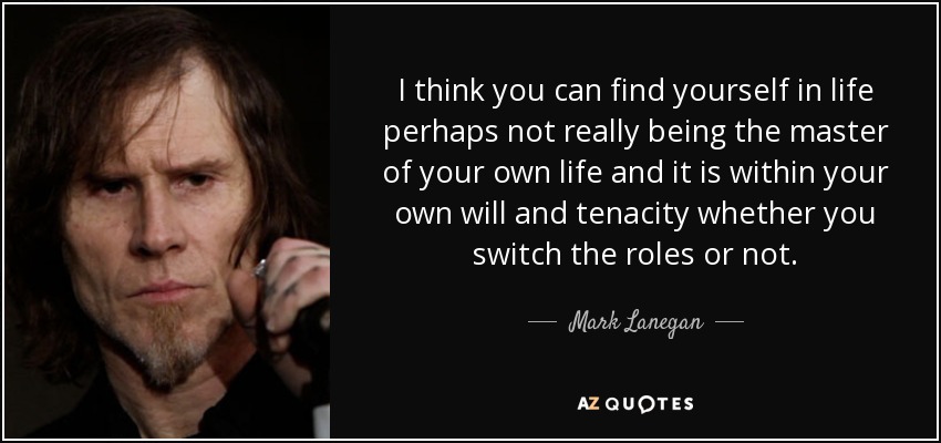 I think you can find yourself in life perhaps not really being the master of your own life and it is within your own will and tenacity whether you switch the roles or not. - Mark Lanegan