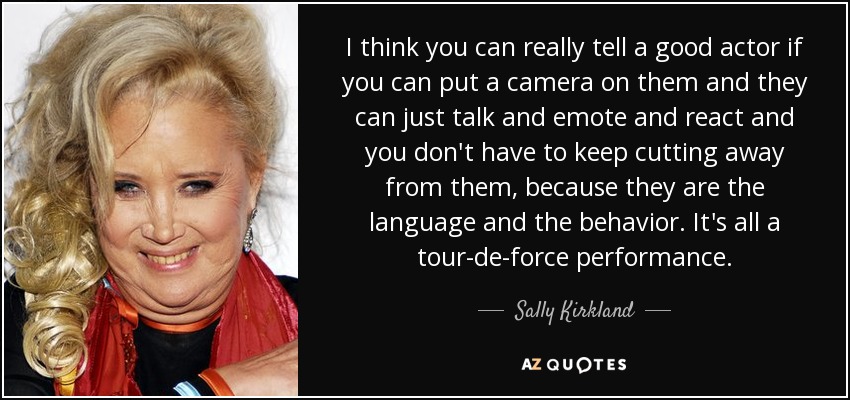 I think you can really tell a good actor if you can put a camera on them and they can just talk and emote and react and you don't have to keep cutting away from them, because they are the language and the behavior. It's all a tour-de-force performance. - Sally Kirkland