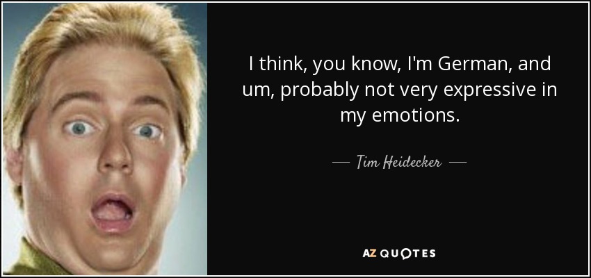 I think, you know, I'm German, and um, probably not very expressive in my emotions. - Tim Heidecker