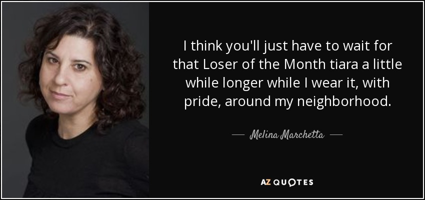 I think you'll just have to wait for that Loser of the Month tiara a little while longer while I wear it, with pride, around my neighborhood. - Melina Marchetta