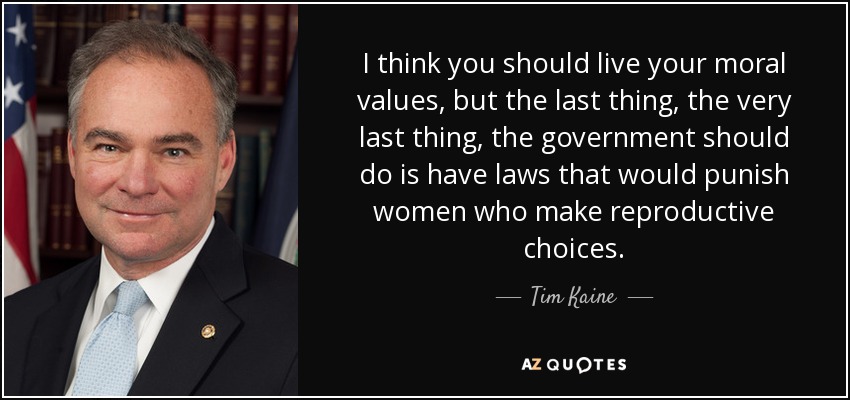 I think you should live your moral values, but the last thing, the very last thing, the government should do is have laws that would punish women who make reproductive choices. - Tim Kaine