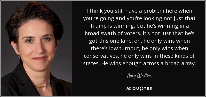 I think you still have a problem here when you're going and you're looking not just that Trump is winning, but he's winning in a broad swath of voters. It's not just that he's got this one lane, oh, he only wins when there's low turnout, he only wins when conservatives, he only wins in these kinds of states. He wins enough across a broad array. - Amy Walter