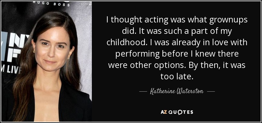 I thought acting was what grownups did. It was such a part of my childhood. I was already in love with performing before I knew there were other options. By then, it was too late. - Katherine Waterston
