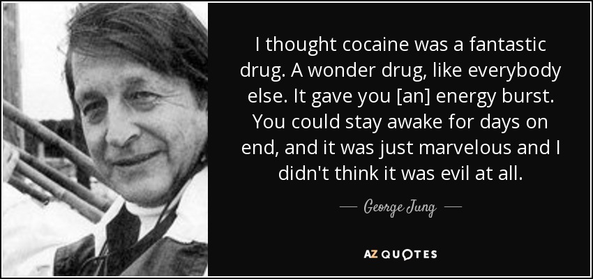 I thought cocaine was a fantastic drug. A wonder drug, like everybody else. It gave you [an] energy burst. You could stay awake for days on end, and it was just marvelous and I didn't think it was evil at all. - George Jung