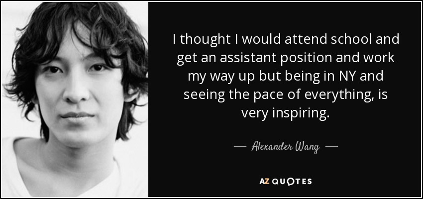 I thought I would attend school and get an assistant position and work my way up but being in NY and seeing the pace of everything, is very inspiring. - Alexander Wang