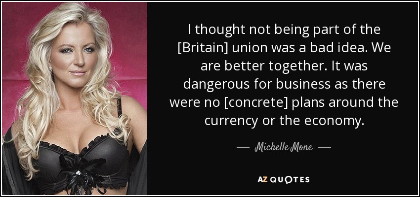 I thought not being part of the [Britain] union was a bad idea. We are better together. It was dangerous for business as there were no [concrete] plans around the currency or the economy. - Michelle Mone