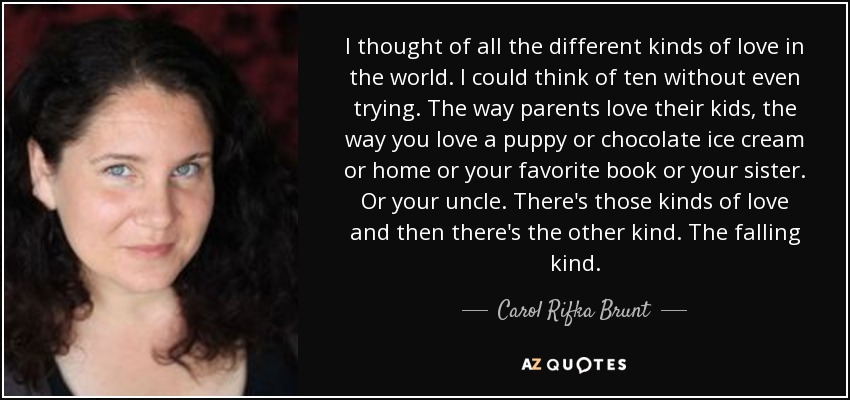 Pensé en todas las clases de amor del mundo. Se me ocurrieron diez sin siquiera intentarlo. La forma en que los padres quieren a sus hijos, la forma en que quieres a un perrito o a un helado de chocolate o a tu casa o a tu libro favorito o a tu hermana. O a tu tío. Están esos tipos de amor y luego está el otro. El que se cae. - Carol Rifka Brunt
