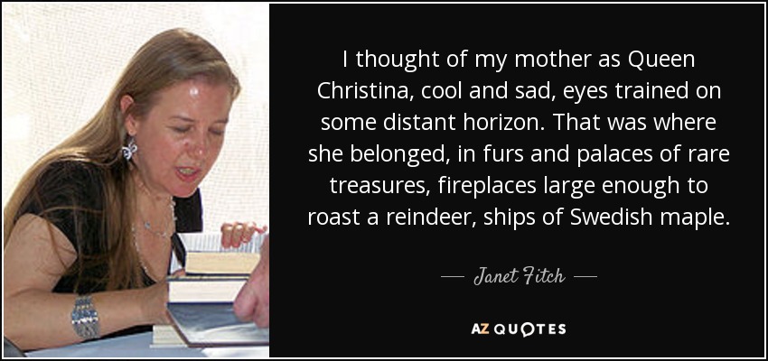 I thought of my mother as Queen Christina, cool and sad, eyes trained on some distant horizon. That was where she belonged, in furs and palaces of rare treasures, fireplaces large enough to roast a reindeer, ships of Swedish maple. - Janet Fitch