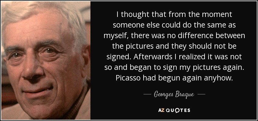 Pensé que desde el momento en que otra persona podía hacer lo mismo que yo, no había diferencia entre las fotos y no debían firmarse. Después me di cuenta de que no era así y empecé a firmar mis cuadros de nuevo. De todos modos, Picasso había vuelto a empezar. - Georges Braque