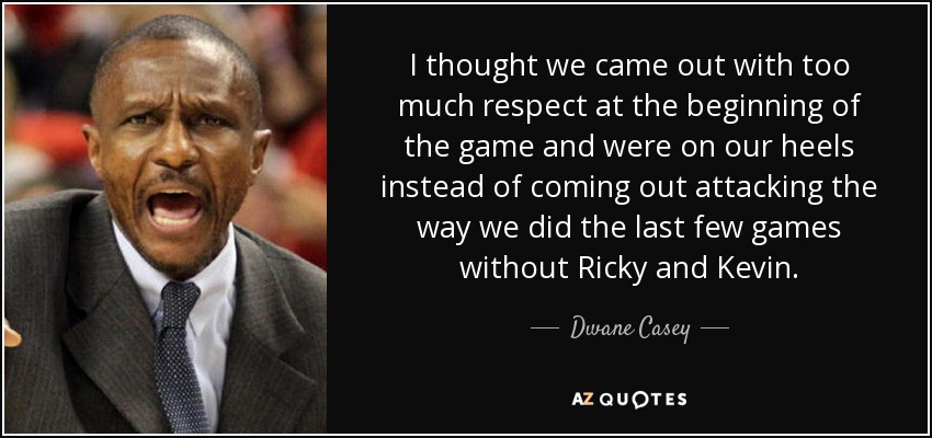 I thought we came out with too much respect at the beginning of the game and were on our heels instead of coming out attacking the way we did the last few games without Ricky and Kevin. - Dwane Casey