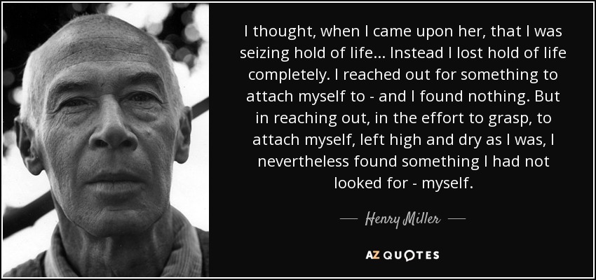 I thought, when I came upon her, that I was seizing hold of life... Instead I lost hold of life completely. I reached out for something to attach myself to - and I found nothing. But in reaching out, in the effort to grasp, to attach myself, left high and dry as I was, I nevertheless found something I had not looked for - myself. - Henry Miller