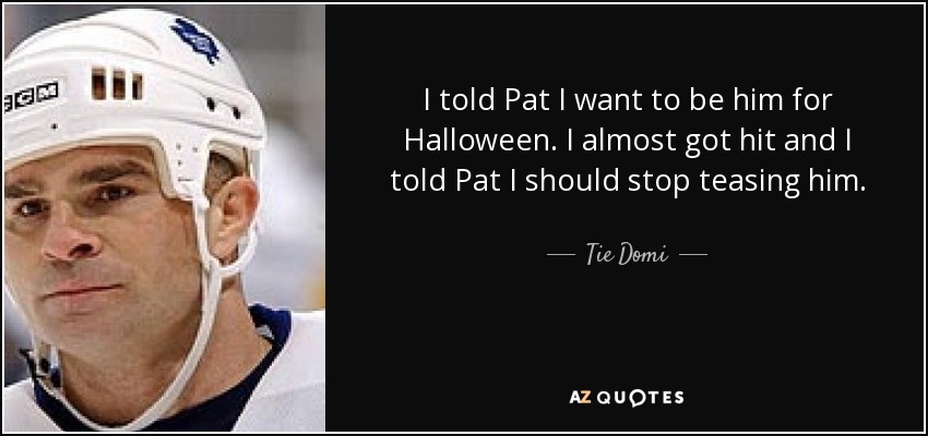 I told Pat I want to be him for Halloween. I almost got hit and I told Pat I should stop teasing him. - Tie Domi