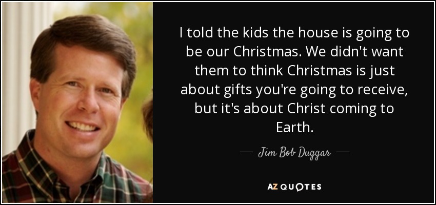 I told the kids the house is going to be our Christmas. We didn't want them to think Christmas is just about gifts you're going to receive, but it's about Christ coming to Earth. - Jim Bob Duggar