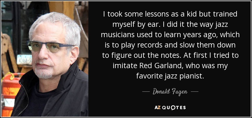 I took some lessons as a kid but trained myself by ear. I did it the way jazz musicians used to learn years ago, which is to play records and slow them down to figure out the notes. At first I tried to imitate Red Garland, who was my favorite jazz pianist. - Donald Fagen