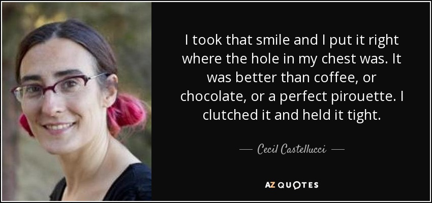 I took that smile and I put it right where the hole in my chest was. It was better than coffee, or chocolate, or a perfect pirouette. I clutched it and held it tight. - Cecil Castellucci