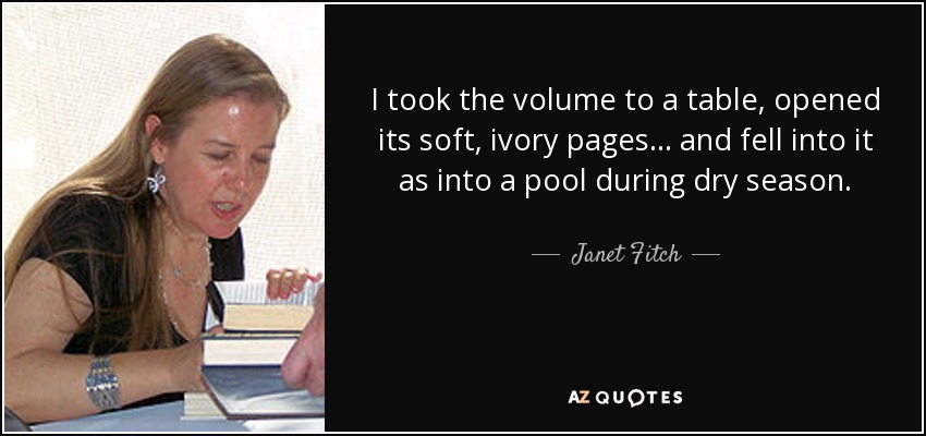 I took the volume to a table, opened its soft, ivory pages... and fell into it as into a pool during dry season. - Janet Fitch