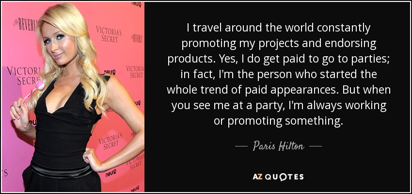 I travel around the world constantly promoting my projects and endorsing products. Yes, I do get paid to go to parties; in fact, I'm the person who started the whole trend of paid appearances. But when you see me at a party, I'm always working or promoting something. - Paris Hilton