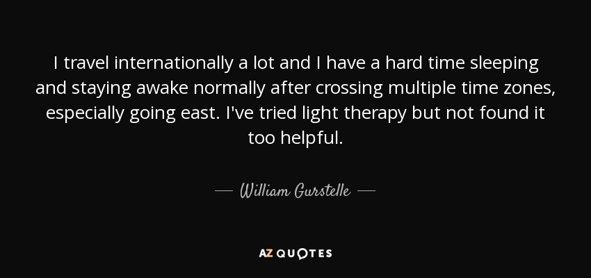 I travel internationally a lot and I have a hard time sleeping and staying awake normally after crossing multiple time zones, especially going east. I've tried light therapy but not found it too helpful. - William Gurstelle