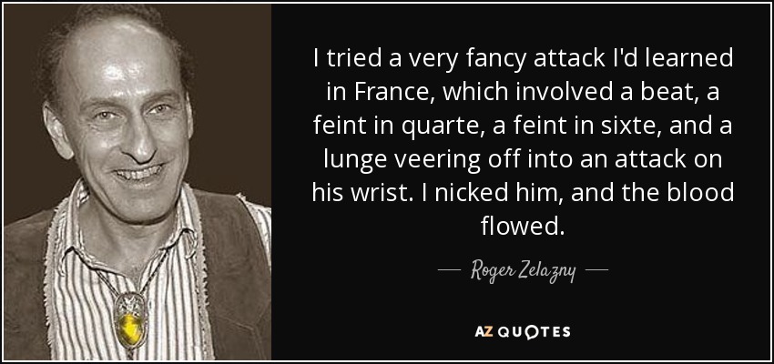 I tried a very fancy attack I'd learned in France, which involved a beat, a feint in quarte, a feint in sixte, and a lunge veering off into an attack on his wrist. I nicked him, and the blood flowed. - Roger Zelazny