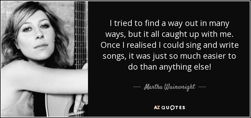 I tried to find a way out in many ways, but it all caught up with me. Once I realised I could sing and write songs, it was just so much easier to do than anything else! - Martha Wainwright