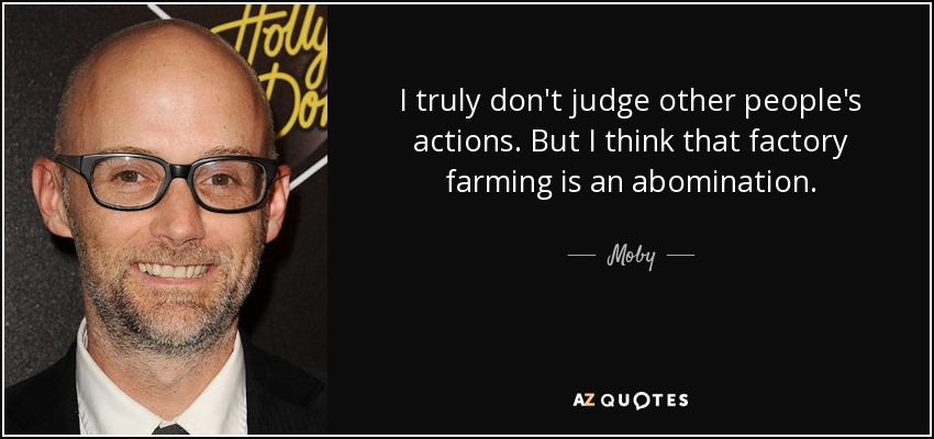 I truly don't judge other people's actions. But I think that factory farming is an abomination. - Moby