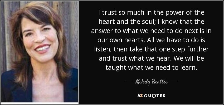 I trust so much in the power of the heart and the soul; I know that the answer to what we need to do next is in our own hearts. All we have to do is listen, then take that one step further and trust what we hear. We will be taught what we need to learn. - Melody Beattie