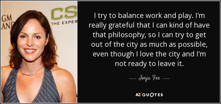 I try to balance work and play. I'm really grateful that I can kind of have that philosophy, so I can try to get out of the city as much as possible, even though I love the city and I'm not ready to leave it. - Jorja Fox