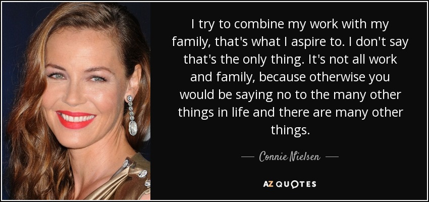 I try to combine my work with my family, that's what I aspire to. I don't say that's the only thing. It's not all work and family, because otherwise you would be saying no to the many other things in life and there are many other things. - Connie Nielsen