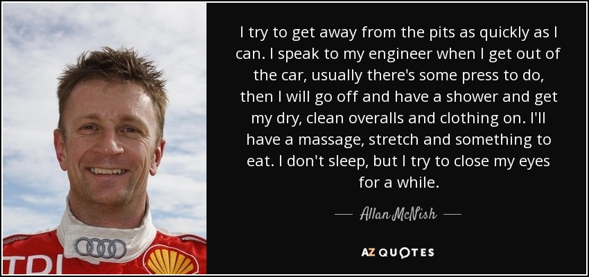 I try to get away from the pits as quickly as I can. I speak to my engineer when I get out of the car, usually there's some press to do, then I will go off and have a shower and get my dry, clean overalls and clothing on. I'll have a massage, stretch and something to eat. I don't sleep, but I try to close my eyes for a while. - Allan McNish