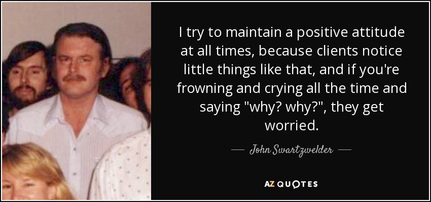 I try to maintain a positive attitude at all times, because clients notice little things like that, and if you're frowning and crying all the time and saying 